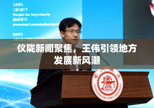 仪陇新闻聚焦，王伟引领地方发展新风潮